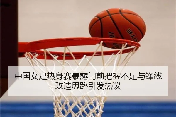 中国女足热身赛暴露门前把握不足与锋线改造思路引发热议
